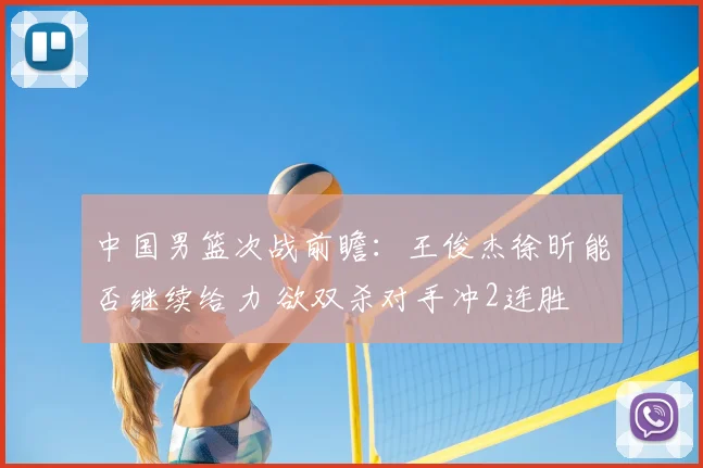 中国男篮次战前瞻：王俊杰徐昕能否继续给力 欲双杀对手冲2连胜