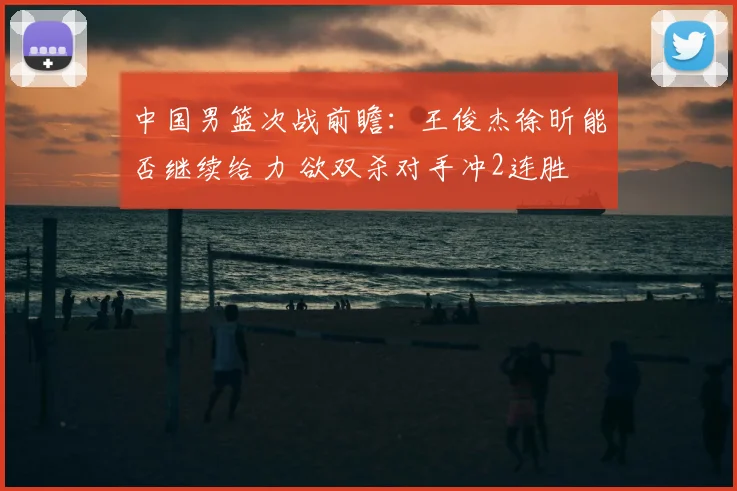 中国男篮次战前瞻：王俊杰徐昕能否继续给力 欲双杀对手冲2连胜