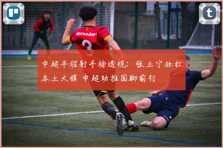 中超半程射手榜透视：张玉宁独扛本土大旗 中超助推国脚前行