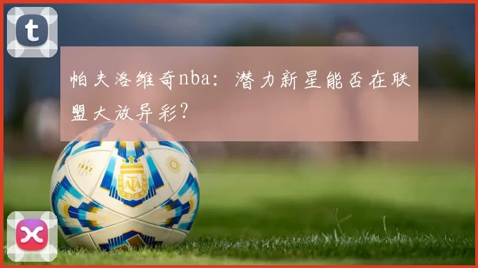 帕夫洛维奇nba:潜力新星能否在联盟大放异彩?