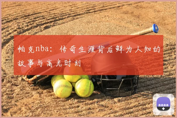 帕克nba：传奇生涯背后鲜为人知的故事与高光时刻