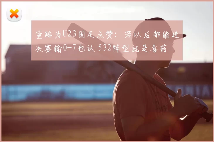 董路为U23国足点赞：若以后都能进决赛输0-7也认 532阵型就是毒药