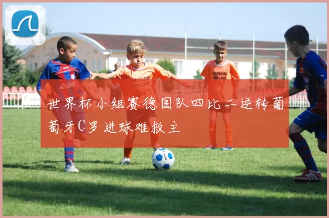 世界杯小组赛德国队四比二逆转葡萄牙C罗进球难救主