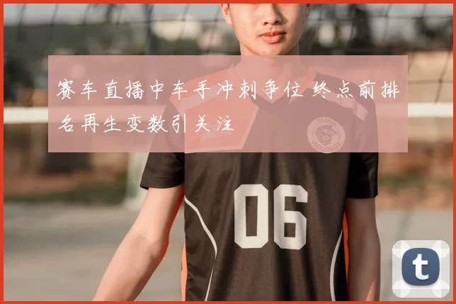 赛车直播中车手冲刺争位 终点前排名再生变数引关注