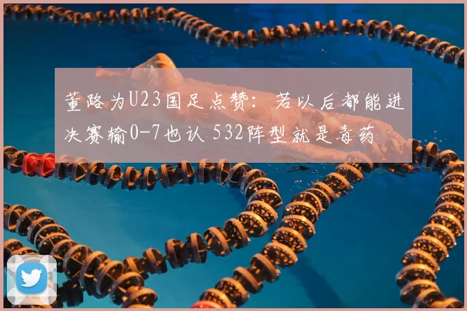 董路为U23国足点赞：若以后都能进决赛输0-7也认 532阵型就是毒药