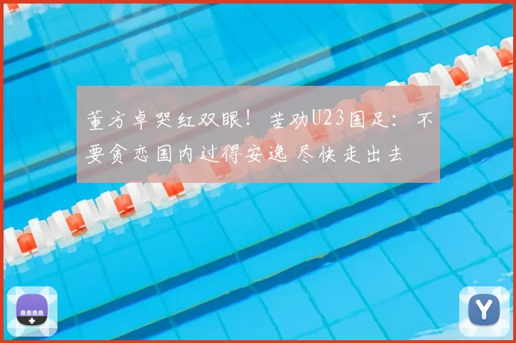 董方卓哭红双眼！苦劝U23国足：不要贪恋国内过得安逸 尽快走出去