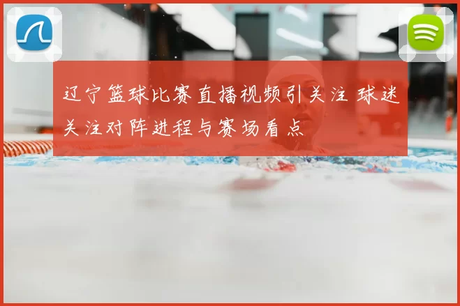 辽宁篮球比赛直播视频引关注 球迷关注对阵进程与赛场看点