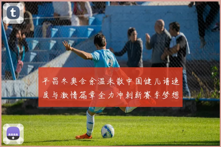 平昌冬奥会余温未散中国健儿谱速度与激情篇章全力冲刺新赛季梦想