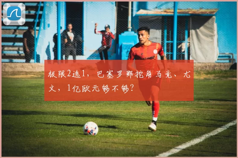 极限2选1,巴塞罗那挖角马竞、尤文,1亿欧元够不够?