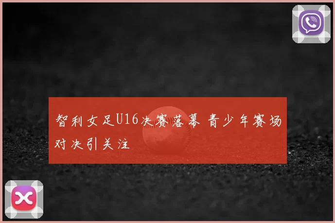 智利女足U16决赛落幕 青少年赛场对决引关注