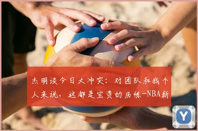 杰明谈今日大冲突：对团队和我个人来说，这都是宝贵的历练-NBA新闻