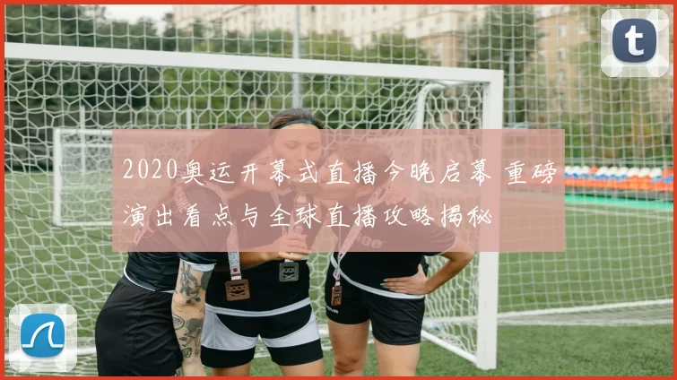 2020奥运开幕式直播今晚启幕 重磅演出看点与全球直播攻略揭秘