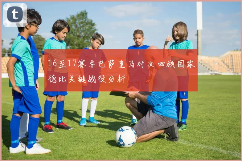 16至17赛季巴萨皇马对决回顾国家德比关键战役分析