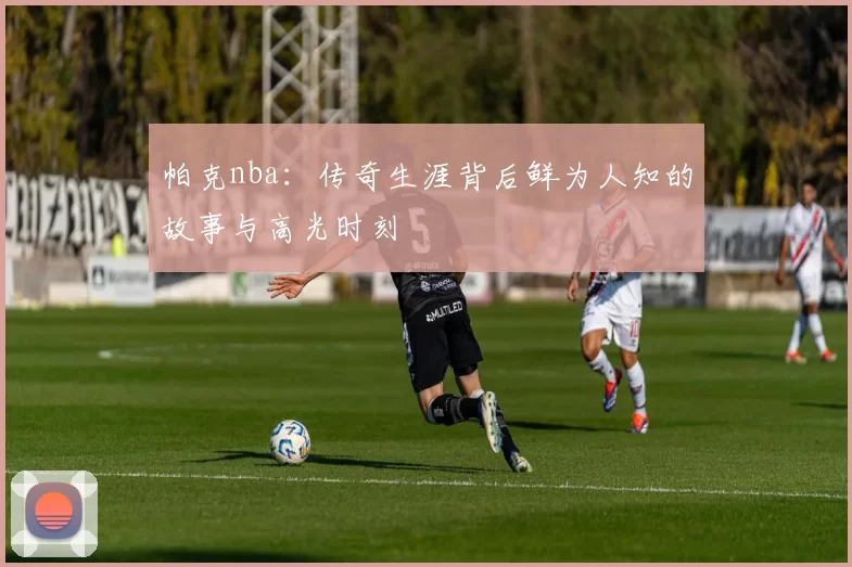 帕克nba：传奇生涯背后鲜为人知的故事与高光时刻