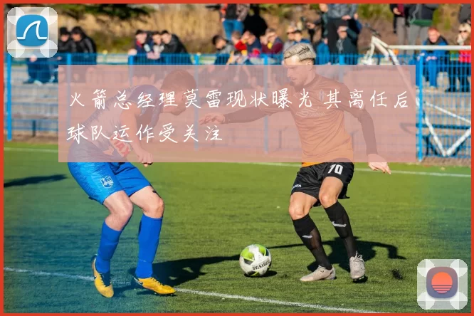 火箭总经理莫雷现状曝光 其离任后球队运作受关注