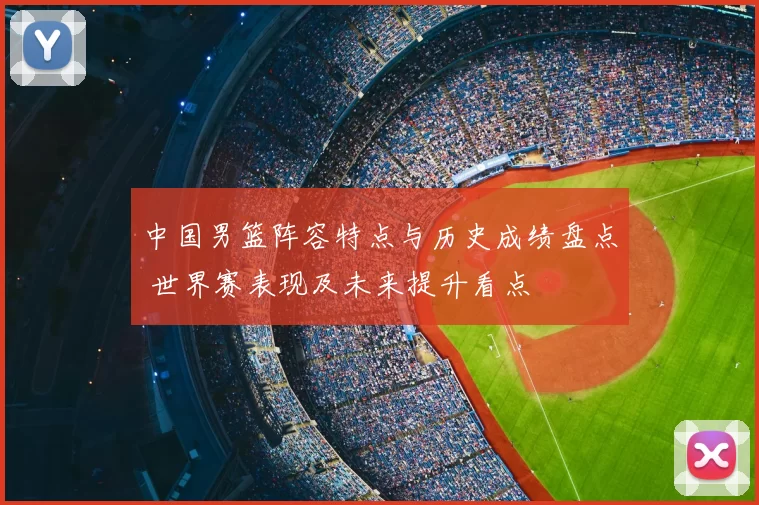 中国男篮阵容特点与历史成绩盘点 世界赛表现及未来提升看点