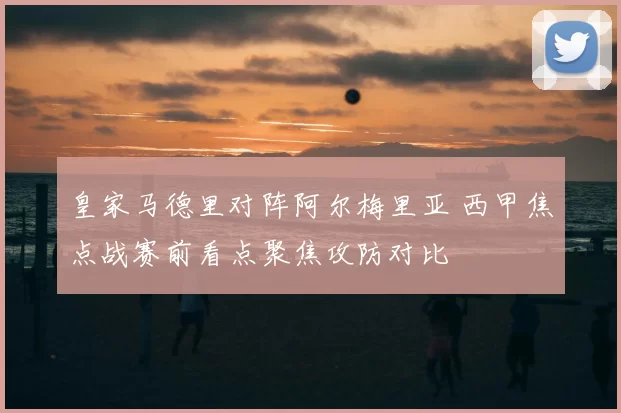皇家马德里对阵阿尔梅里亚 西甲焦点战赛前看点聚焦攻防对比