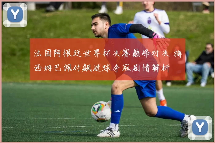 法国阿根廷世界杯决赛巅峰对决 梅西姆巴佩对飙进球夺冠剧情解析