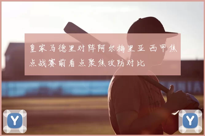 皇家马德里对阵阿尔梅里亚 西甲焦点战赛前看点聚焦攻防对比