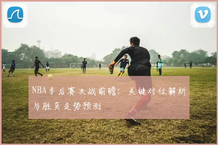 NBA季后赛决战前瞻：关键对位解析与胜负走势预测