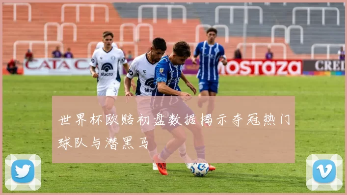 世界杯欧赔初盘数据揭示夺冠热门球队与潜黑马