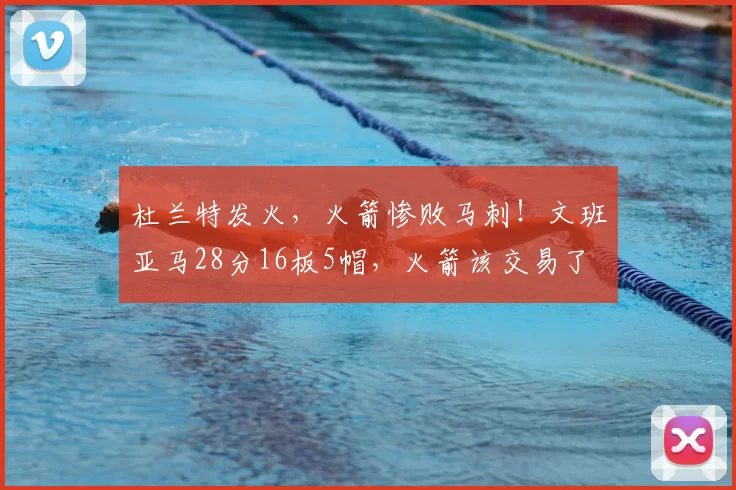 杜兰特发火，火箭惨败马刺！文班亚马28分16板5帽，火箭该交易了