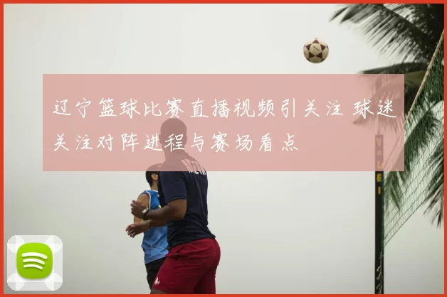 辽宁篮球比赛直播视频引关注 球迷关注对阵进程与赛场看点