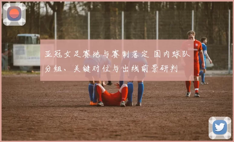 亚冠女足赛地与赛制落定 国内球队分组、关键对位与出线前景研判