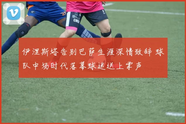 伊涅斯塔告别巴萨生涯深情致辞 球队中场时代落幕球迷送上掌声