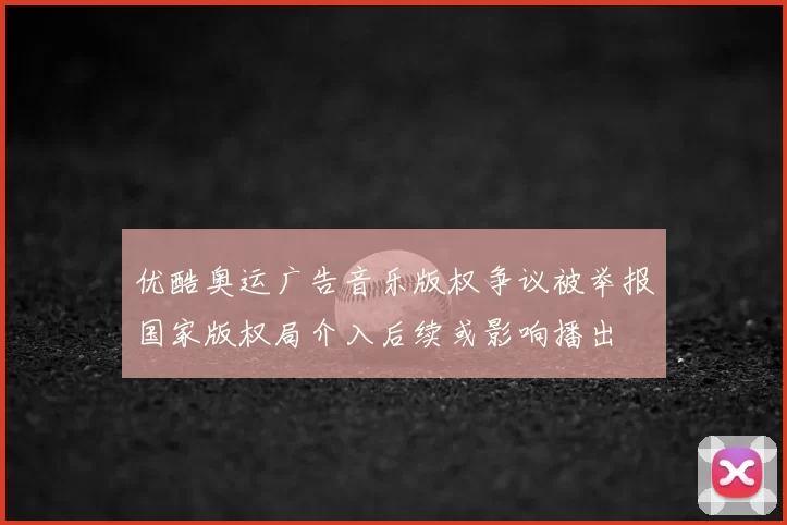 优酷奥运广告音乐版权争议被举报国家版权局介入后续或影响播出