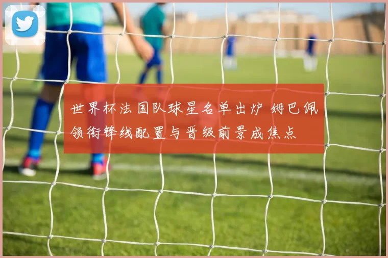 世界杯法国队球星名单出炉 姆巴佩领衔锋线配置与晋级前景成焦点