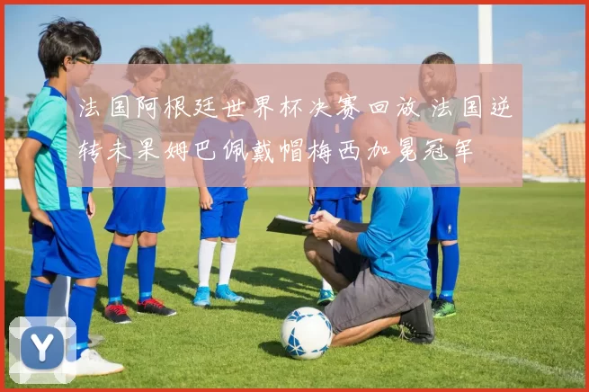 法国阿根廷世界杯决赛回放 法国逆转未果姆巴佩戴帽梅西加冕冠军