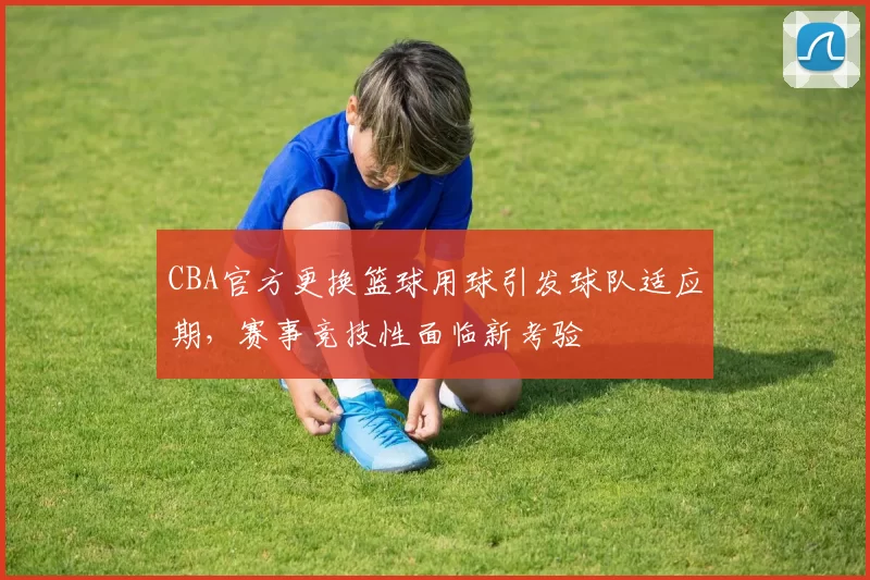 CBA官方更换篮球用球引发球队适应期，赛事竞技性面临新考验