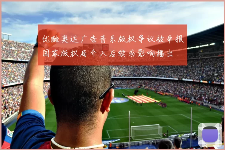 优酷奥运广告音乐版权争议被举报国家版权局介入后续或影响播出