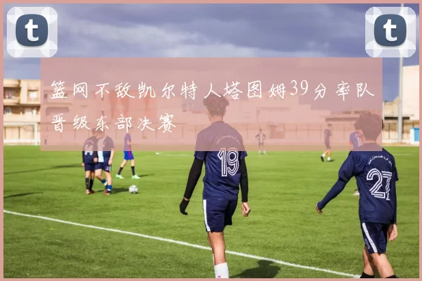 篮网不敌凯尔特人塔图姆39分率队晋级东部决赛