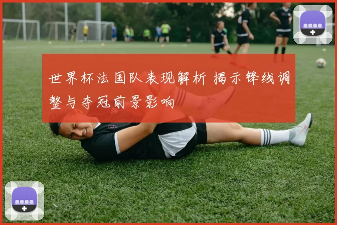 世界杯法国队表现解析 揭示锋线调整与夺冠前景影响