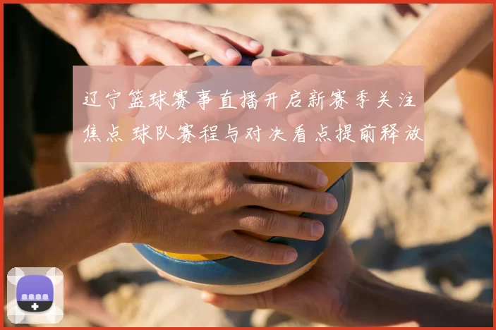 辽宁篮球赛事直播开启新赛季关注焦点 球队赛程与对决看点提前释放