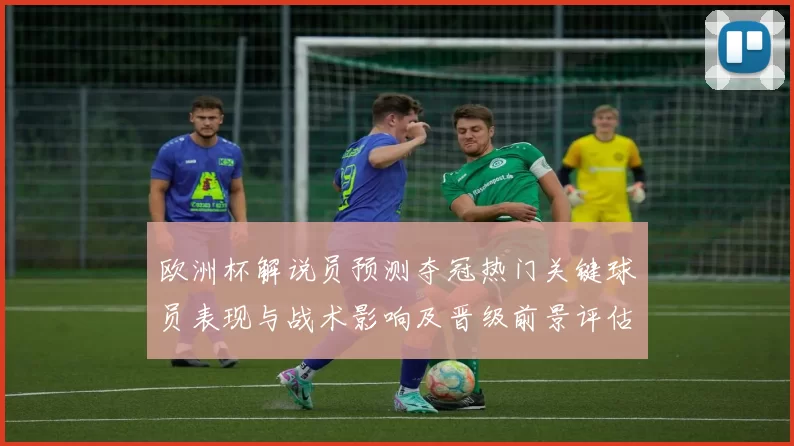 欧洲杯解说员预测夺冠热门关键球员表现与战术影响及晋级前景评估