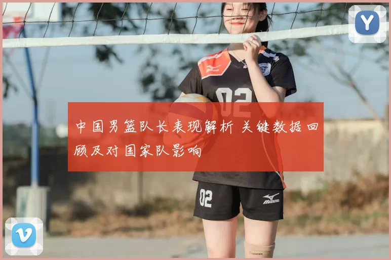 中国男篮队长表现解析 关键数据回顾及对国家队影响