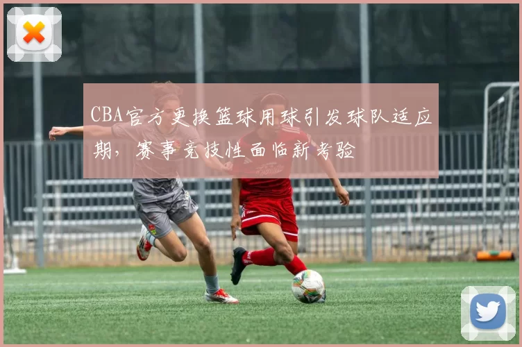 CBA官方更换篮球用球引发球队适应期，赛事竞技性面临新考验