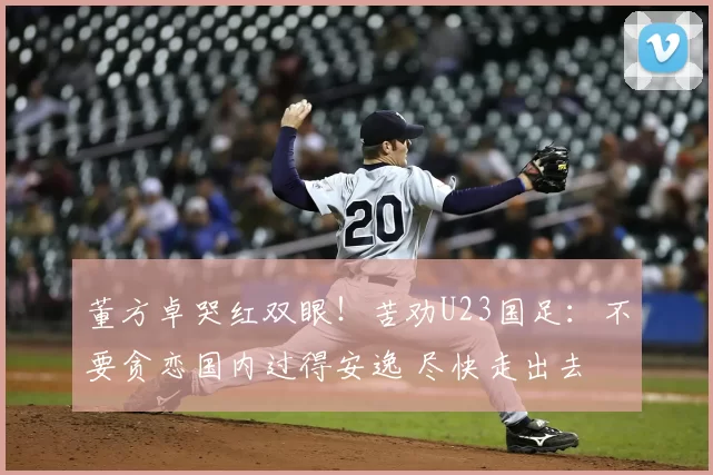 董方卓哭红双眼！苦劝U23国足：不要贪恋国内过得安逸 尽快走出去