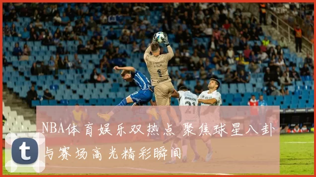 NBA体育娱乐双热点 聚焦球星八卦与赛场高光精彩瞬间