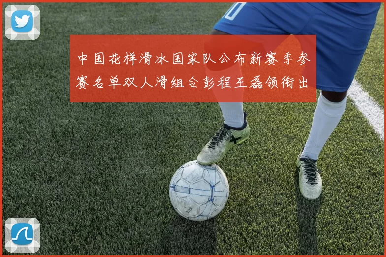 中国花样滑冰国家队公布新赛季参赛名单双人滑组合彭程王磊领衔出征