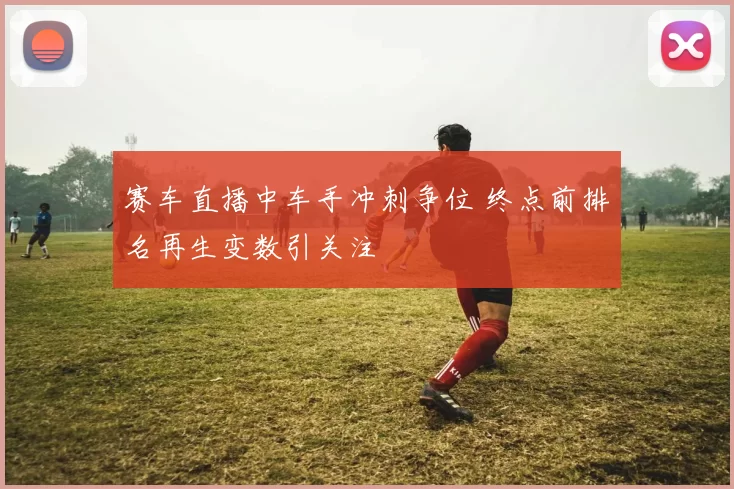 赛车直播中车手冲刺争位 终点前排名再生变数引关注