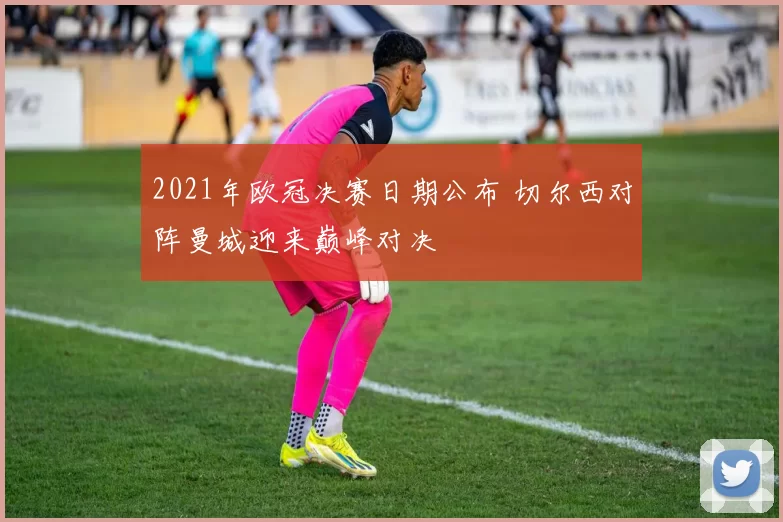 2021年欧冠决赛日期公布 切尔西对阵曼城迎来巅峰对决