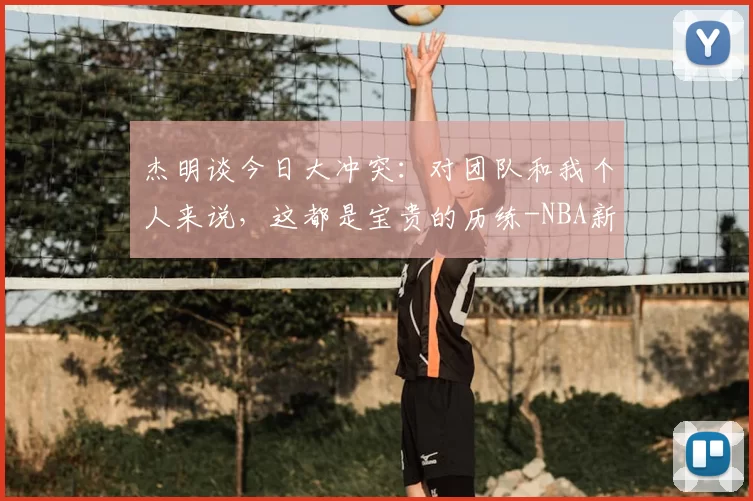 杰明谈今日大冲突：对团队和我个人来说，这都是宝贵的历练-NBA新闻