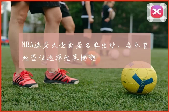 NBA选秀大会新秀名单出炉,各队首轮签位选择结果揭晓