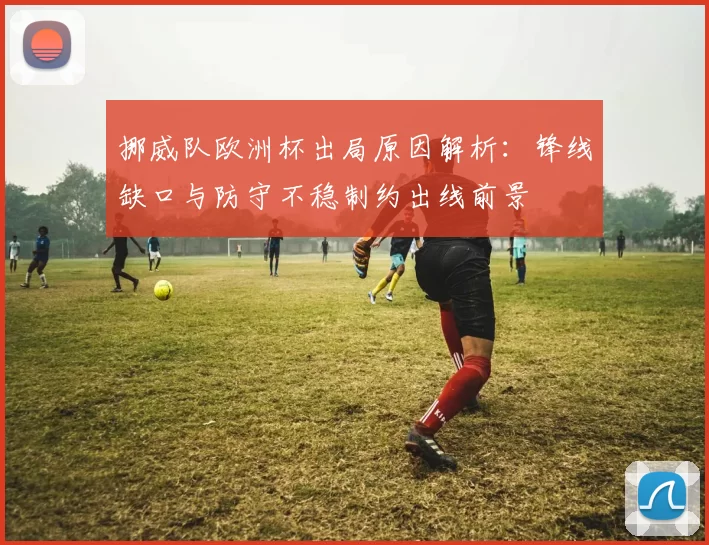挪威队欧洲杯出局原因解析:锋线缺口与防守不稳制约出线前景