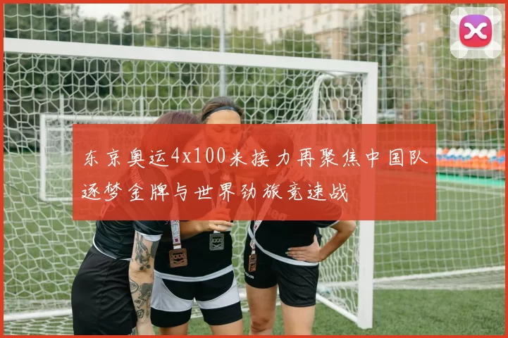 东京奥运4x100米接力再聚焦中国队逐梦金牌与世界劲旅竞速战
