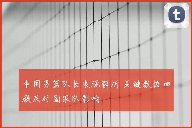 中国男篮队长表现解析 关键数据回顾及对国家队影响